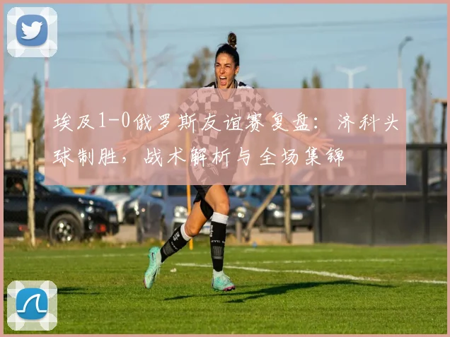埃及1-0俄罗斯友谊赛复盘:济科头球制胜,战术解析与全场集锦