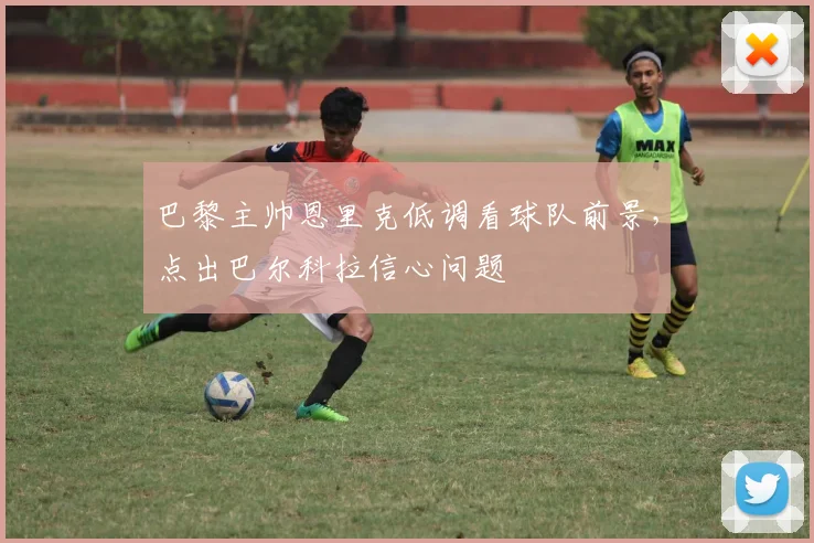 巴黎主帅恩里克低调看球队前景,点出巴尔科拉信心问题