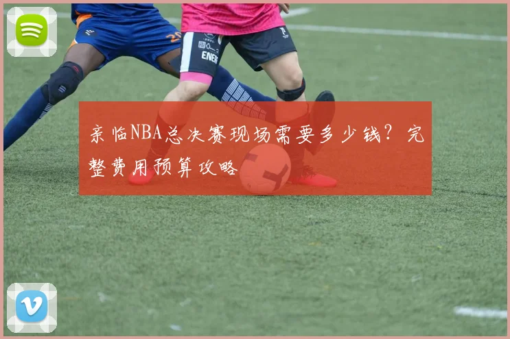 亲临NBA总决赛现场需要多少钱？完整费用预算攻略