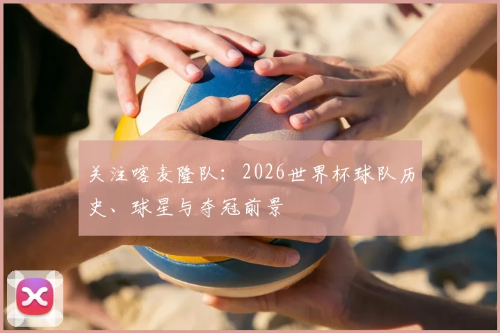 关注喀麦隆队：2026世界杯球队历史、球星与夺冠前景