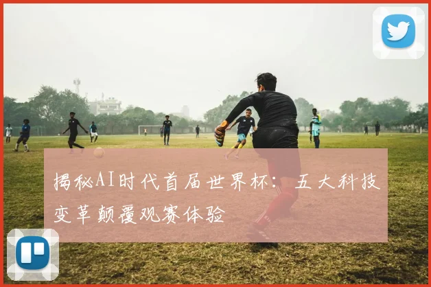揭秘AI时代首届世界杯:五大科技变革颠覆观赛体验
