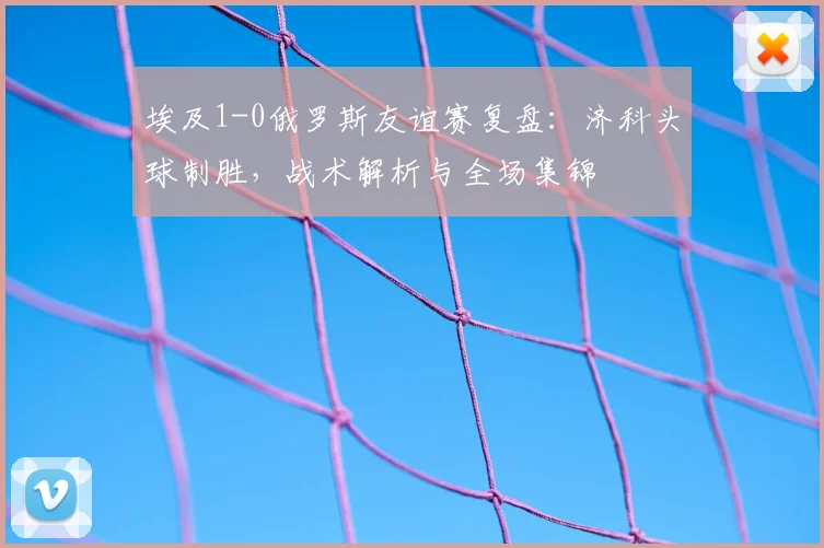 埃及1-0俄罗斯友谊赛复盘：济科头球制胜，战术解析与全场集锦