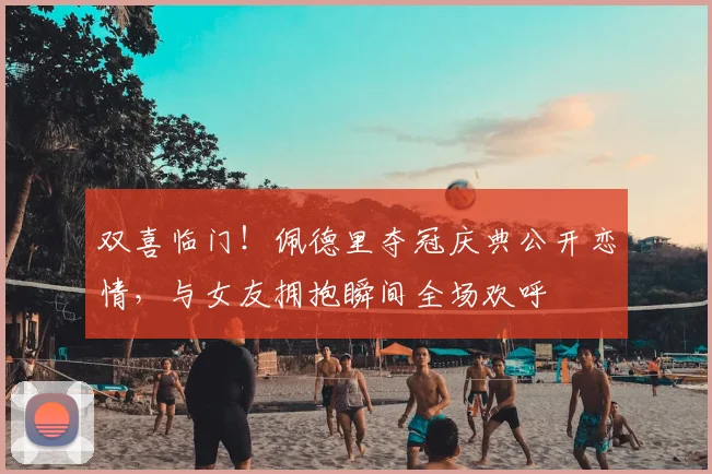 双喜临门!佩德里夺冠庆典公开恋情,与女友拥抱瞬间全场欢呼