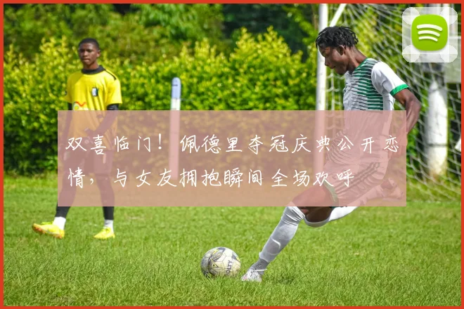 双喜临门！佩德里夺冠庆典公开恋情，与女友拥抱瞬间全场欢呼