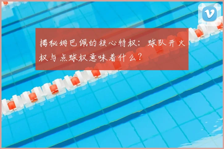 揭秘姆巴佩的核心特权:球队开火权与点球权意味着什么?