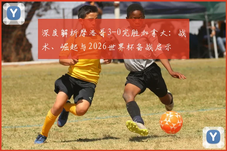 深度解析摩洛哥3-0完胜加拿大:战术、崛起与2026世界杯备战启示