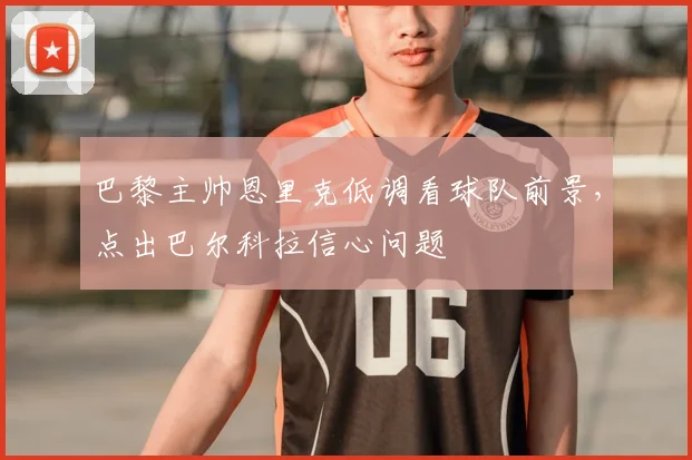巴黎主帅恩里克低调看球队前景，点出巴尔科拉信心问题