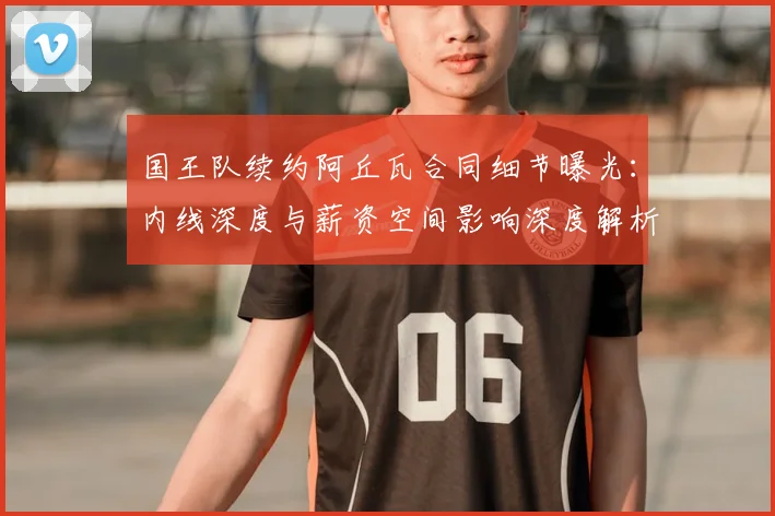 国王队续约阿丘瓦合同细节曝光:内线深度与薪资空间影响深度解析