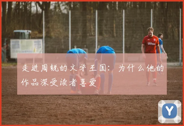 走进周锐的文学王国：为什么他的作品深受读者喜爱