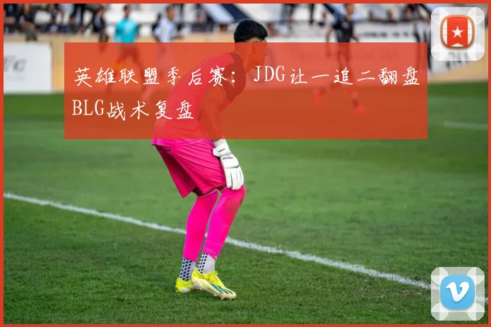 英雄联盟季后赛：JDG让一追二翻盘BLG战术复盘