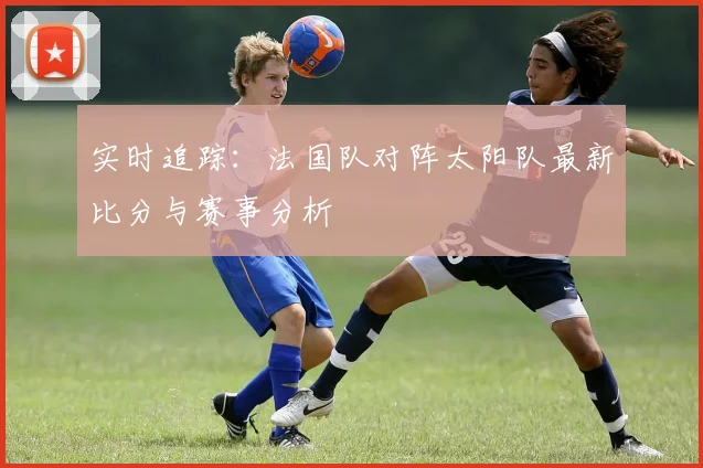 实时追踪：法国队对阵太阳队最新比分与赛事分析