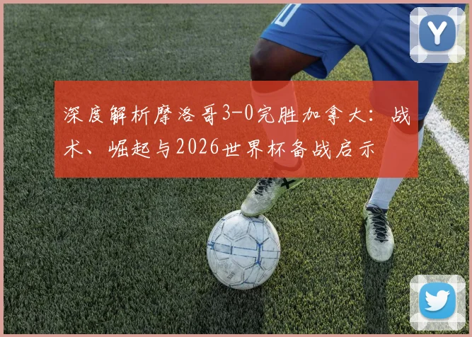 深度解析摩洛哥3-0完胜加拿大:战术、崛起与2026世界杯备战启示
