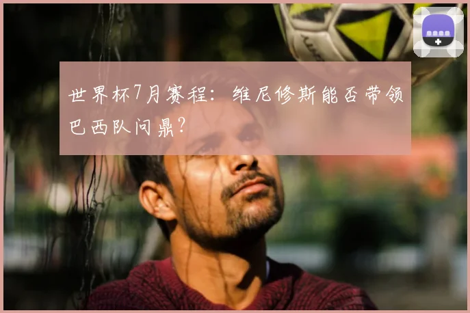 世界杯7月赛程：维尼修斯能否带领巴西队问鼎？
