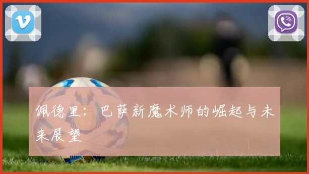 佩德里：巴萨新魔术师的崛起与未来展望