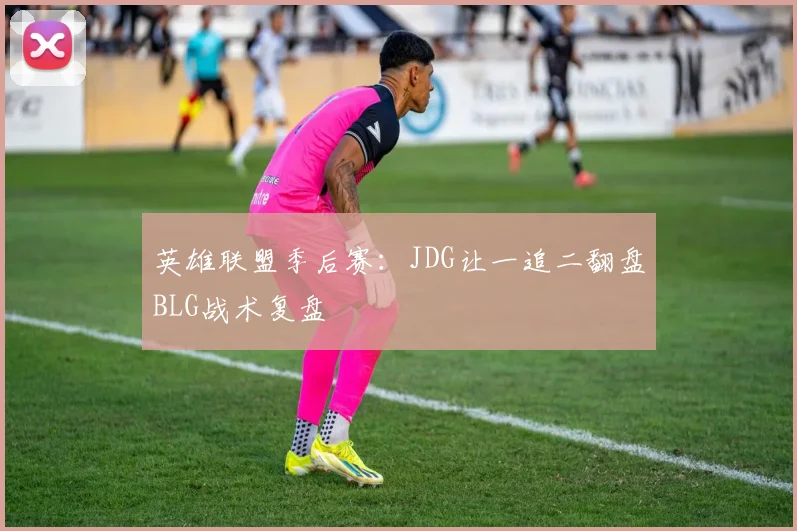 英雄联盟季后赛：JDG让一追二翻盘BLG战术复盘