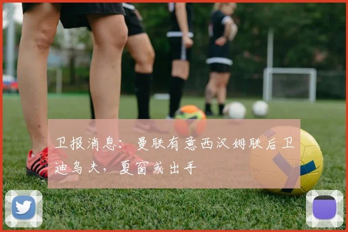 卫报消息：曼联有意西汉姆联后卫迪乌夫，夏窗或出手