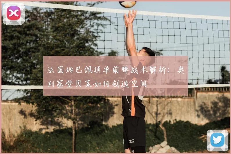 法国姆巴佩顶单前锋战术解析:奥利塞登贝莱如何创造空间